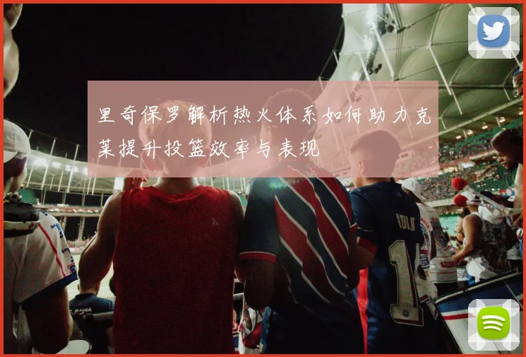 里奇保罗解析热火体系如何助力克莱提升投篮效率与表现